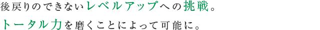 後戻りのできないレベルアップへの挑戦。
トータル力を磨くことによって可能に。